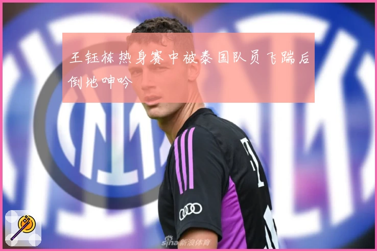 王钰栋热身赛中被泰国队员飞踹后倒地呻吟