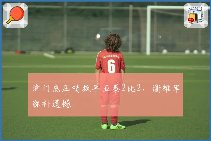 津门虎压哨扳平亚泰2比2，谢维军弥补遗憾