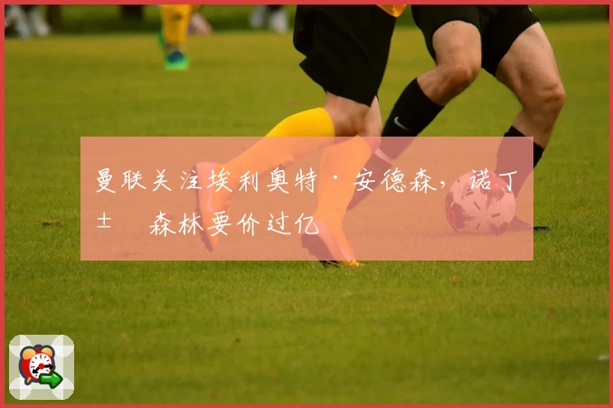 曼联关注埃利奥特·安德森，诺丁汉森林要价过亿