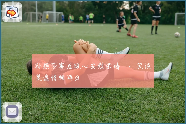 孙颖莎赛后暖心安慰梁靖崑，笑谈复盘情绪满分