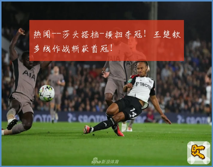 热闻--莎头搭档-横扫夺冠！王楚钦多线作战斩获首冠！