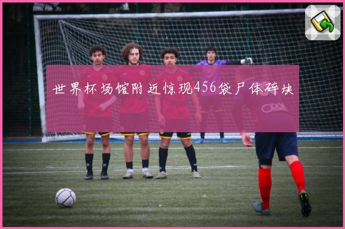 世界杯场馆附近惊现456袋尸体碎块