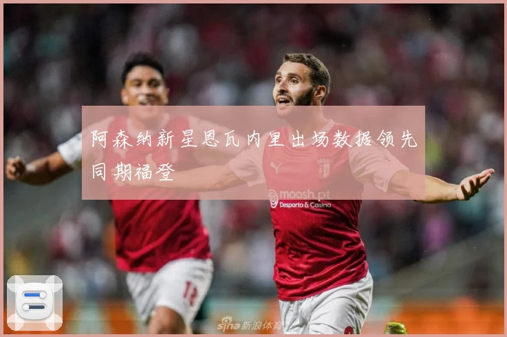 阿森纳新星恩瓦内里出场数据领先同期福登