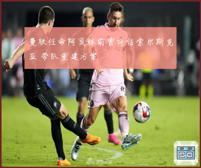 曼联任命阿莫林前曾评估索尔斯克亚 带队重建方案