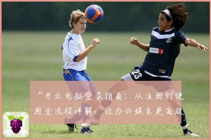 “开云电脑登录指南：从注册到使用全流程详解，让办公娱乐更高效”