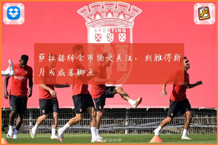 萨拉赫转会市场受关注，利雅得新月或成落脚点