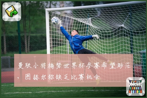 曼联小将梅努世界杯参赛希望渺茫，图赫尔称缺乏比赛机会