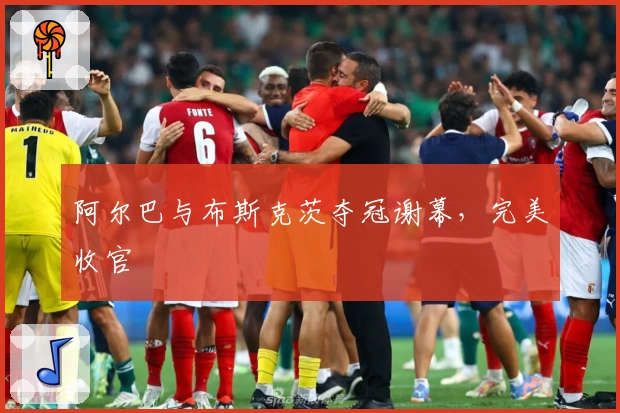 阿尔巴与布斯克茨夺冠谢幕，完美收官