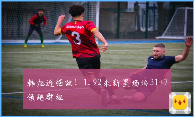 韩旭迎强敌！1.92米新星场均31+7领跑群组