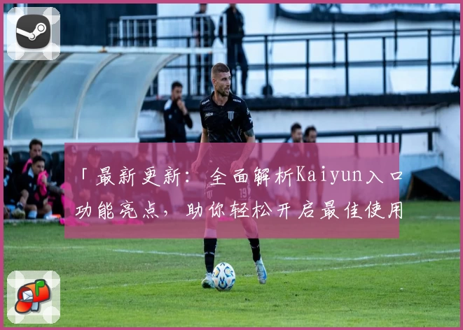 「最新更新：全面解析Kaiyun入口功能亮点，助你轻松开启最佳使用体验」