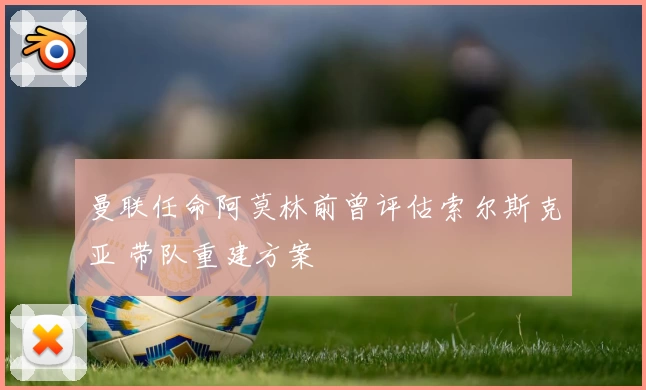曼联任命阿莫林前曾评估索尔斯克亚 带队重建方案