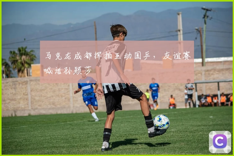 马克龙成都挥拍互动国乒，友谊赛喊话孙颖莎