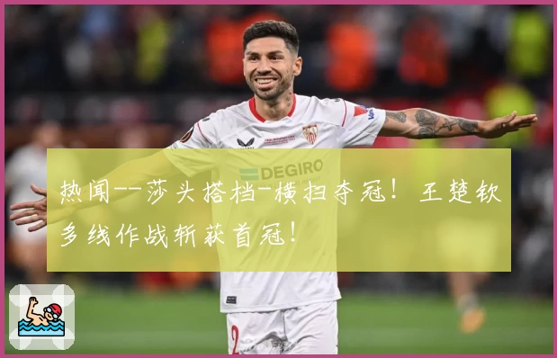 热闻--莎头搭档-横扫夺冠！王楚钦多线作战斩获首冠！