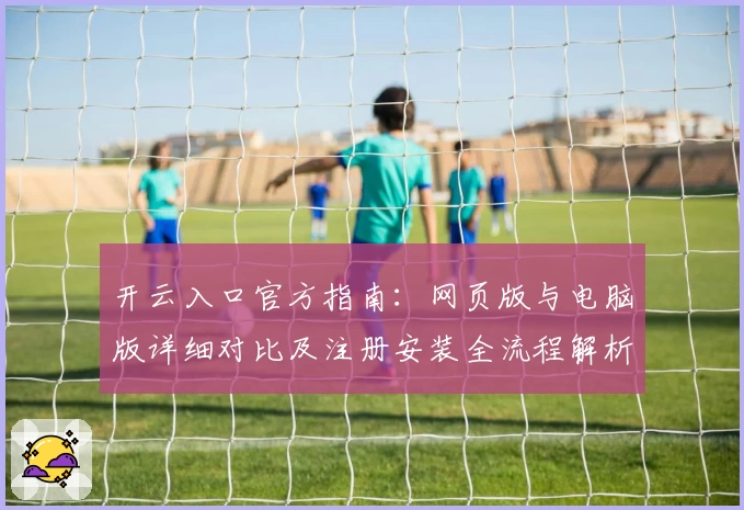 开云入口官方指南：网页版与电脑版详细对比及注册安装全流程解析