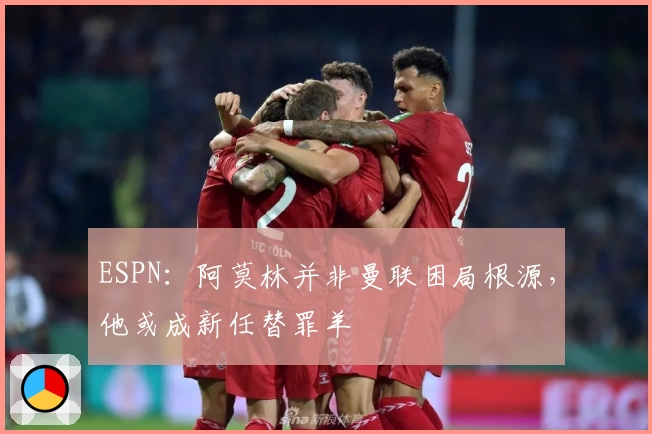 ESPN：阿莫林并非曼联困局根源，他或成新任替罪羊