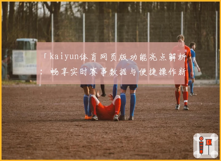 「kaiyun体育网页版功能亮点解析：畅享实时赛事数据与便捷操作新体验」