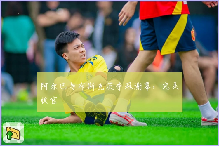 阿尔巴与布斯克茨夺冠谢幕，完美收官