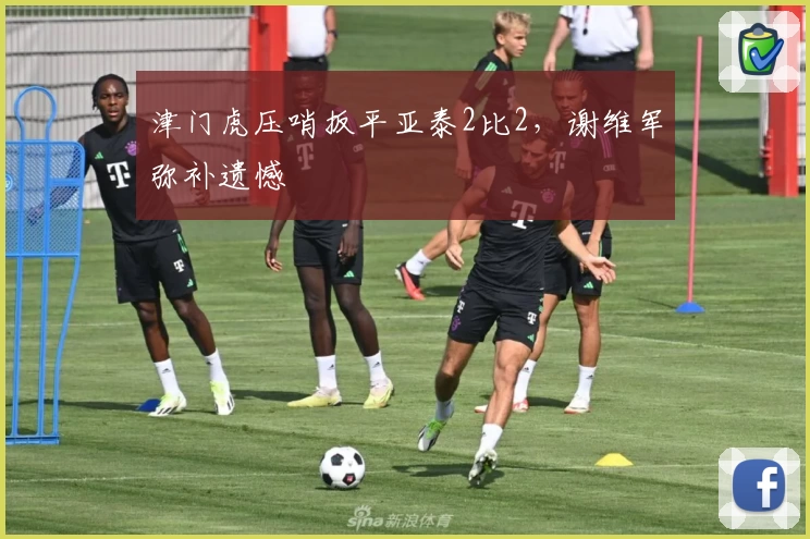 津门虎压哨扳平亚泰2比2，谢维军弥补遗憾