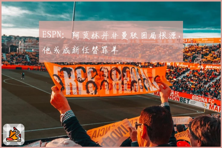ESPN：阿莫林并非曼联困局根源，他或成新任替罪羊