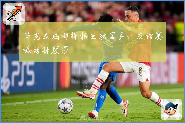 马克龙成都挥拍互动国乒，友谊赛喊话孙颖莎