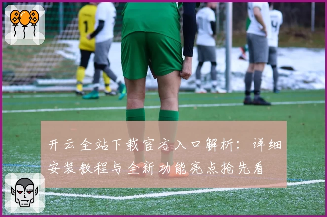 开云全站下载官方入口解析：详细安装教程与全新功能亮点抢先看
