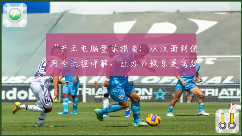 “开云电脑登录指南：从注册到使用全流程详解，让办公娱乐更高效”