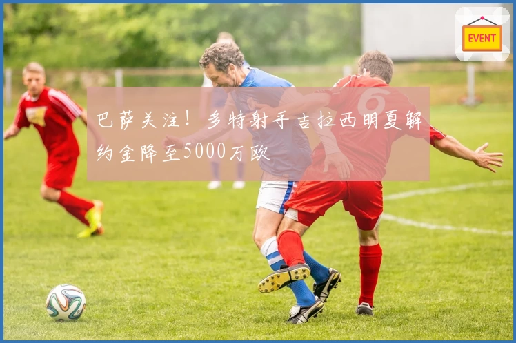 巴萨关注!多特射手吉拉西明夏解约金降至5000万欧