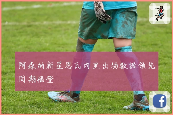 阿森纳新星恩瓦内里出场数据领先同期福登