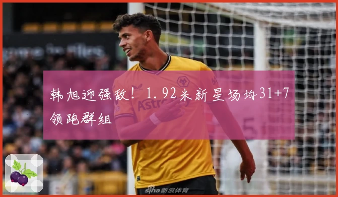 韩旭迎强敌！1.92米新星场均31+7领跑群组