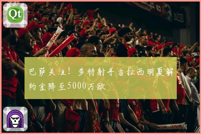 巴萨关注!多特射手吉拉西明夏解约金降至5000万欧